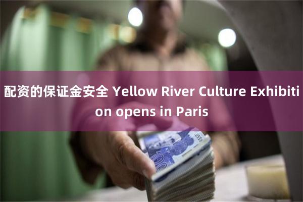 配资的保证金安全 Yellow River Culture Exhibition opens in Paris