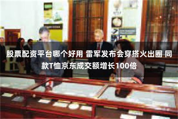 股票配资平台哪个好用 雷军发布会穿搭火出圈 同款T恤京东成交额增长100倍