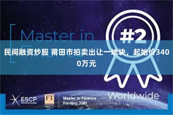 民间融资炒股 莆田市拍卖出让一地块，起始价3400万元
