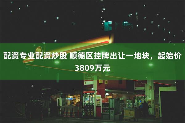 配资专业配资炒股 顺德区挂牌出让一地块，起始价3809万元