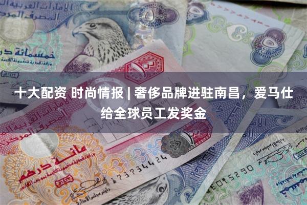 十大配资 时尚情报 | 奢侈品牌进驻南昌，爱马仕给全球员工发奖金