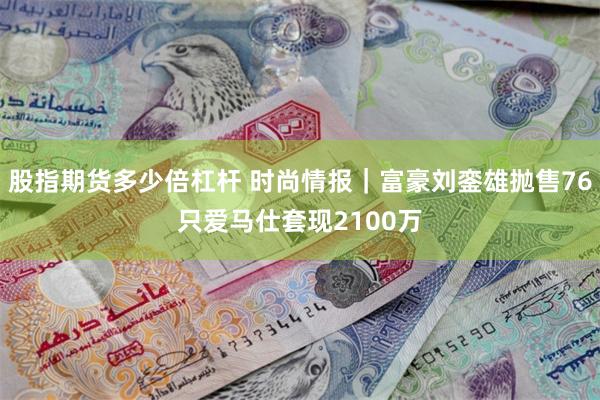 股指期货多少倍杠杆 时尚情报｜富豪刘銮雄抛售76只爱马仕套现2100万