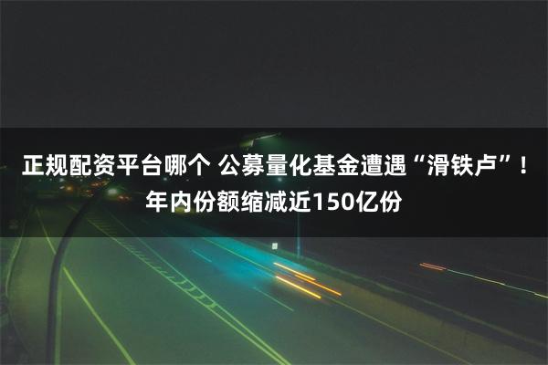 正规配资平台哪个 公募量化基金遭遇“滑铁卢”！年内份额缩减近150亿份