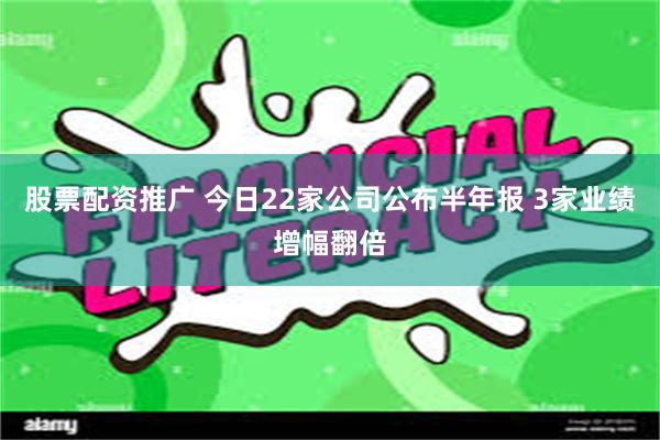 股票配资推广 今日22家公司公布半年报 3家业绩增幅翻倍