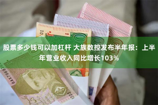 股票多少钱可以加杠杆 大族数控发布半年报：上半年营业收入同比增长103%