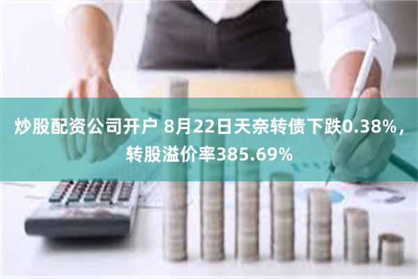 炒股配资公司开户 8月22日天奈转债下跌0.38%，转股溢价率385.69%