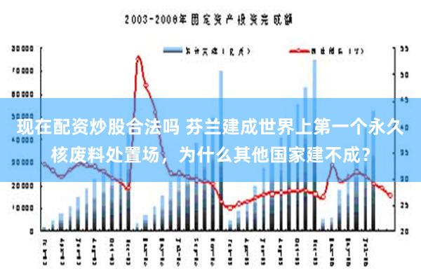 现在配资炒股合法吗 芬兰建成世界上第一个永久核废料处置场，为什么其他国家建不成？