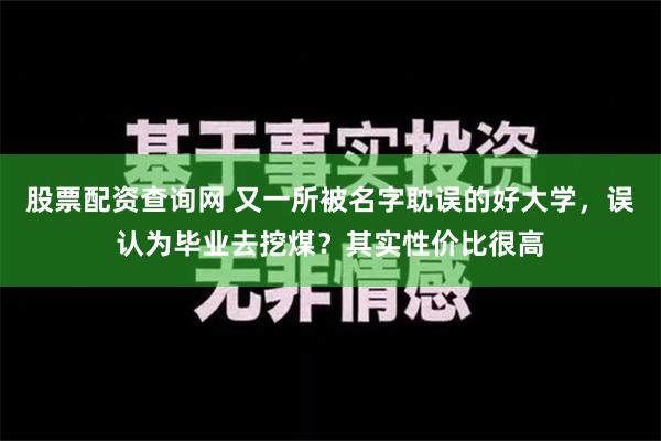 股票配资查询网 又一所被名字耽误的好大学，误认为毕业去挖煤？其实性价比很高