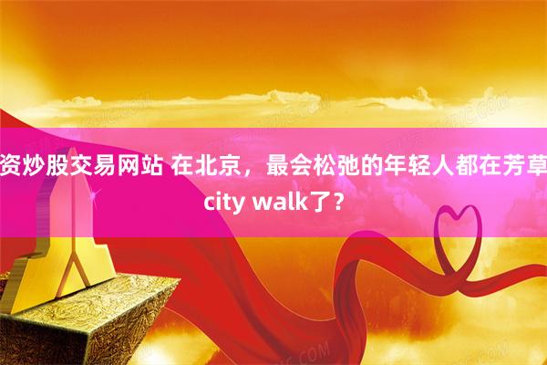 配资炒股交易网站 在北京，最会松弛的年轻人都在芳草地city walk了？