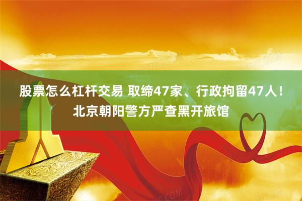 股票怎么杠杆交易 取缔47家、行政拘留47人！北京朝阳警方严查黑开旅馆