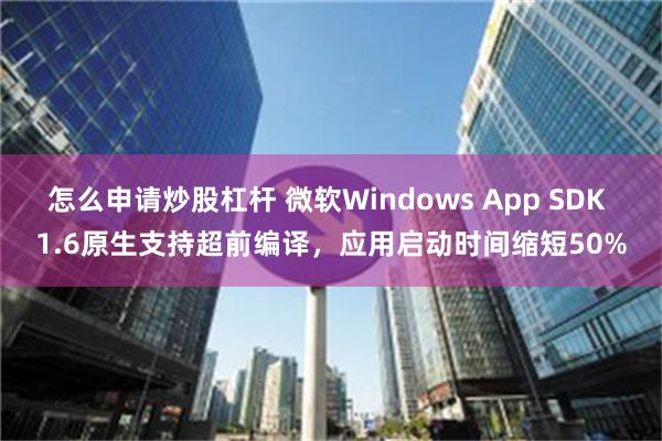 怎么申请炒股杠杆 微软Windows App SDK 1.6原生支持超前编译，应用启动时间缩短50%