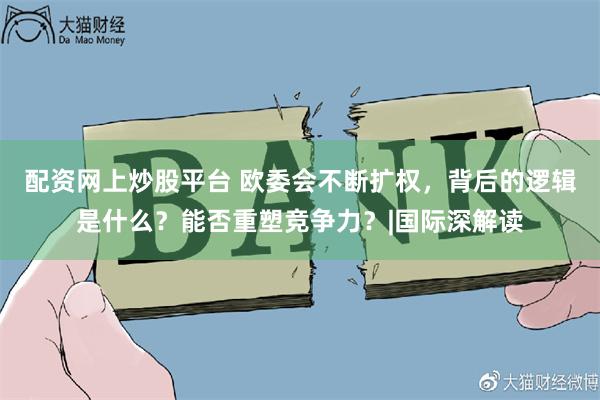 配资网上炒股平台 欧委会不断扩权，背后的逻辑是什么？能否重塑竞争力？|国际深解读