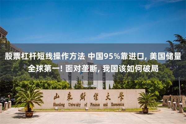 股票杠杆短线操作方法 中国95%靠进口, 美国储量全球第一! 面对垄断, 我国该如何破局