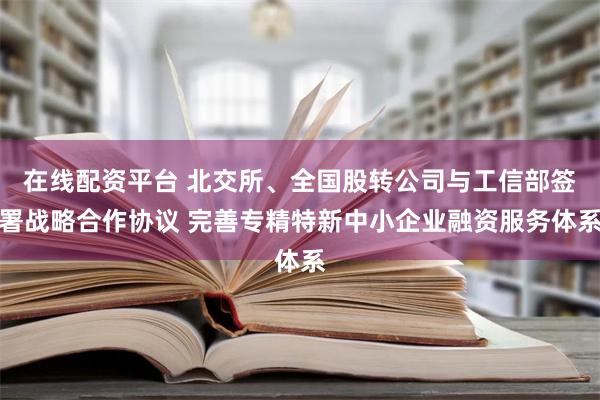 在线配资平台 北交所、全国股转公司与工信部签署战略合作协议 完善专精特新中小企业融资服务体系