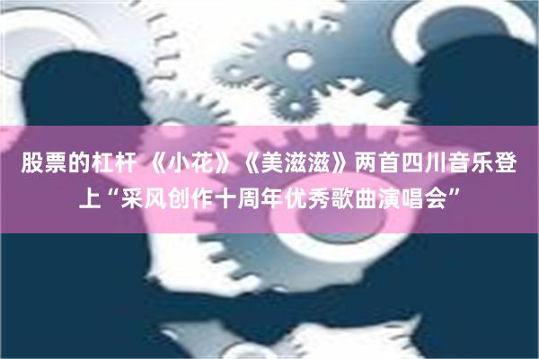 股票的杠杆 《小花》《美滋滋》两首四川音乐登上“采风创作十周年优秀歌曲演唱会”