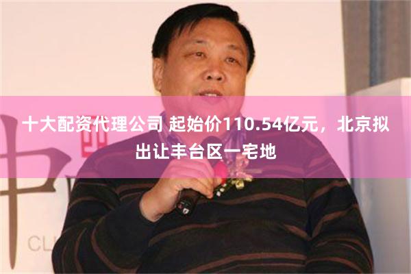 十大配资代理公司 起始价110.54亿元，北京拟出让丰台区一宅地