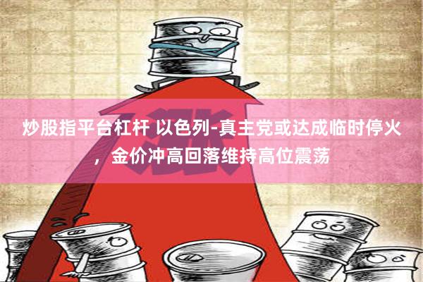 炒股指平台杠杆 以色列-真主党或达成临时停火，金价冲高回落维持高位震荡