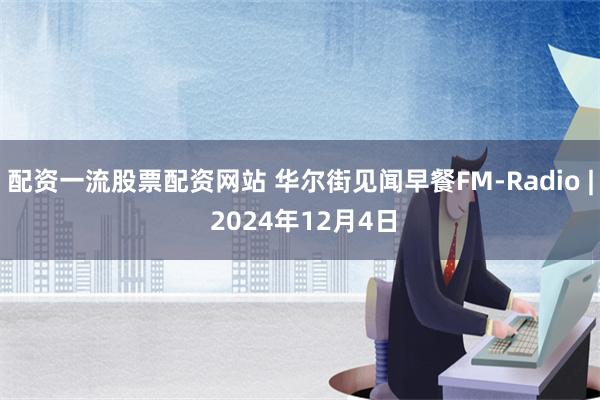 配资一流股票配资网站 华尔街见闻早餐FM-Radio | 2024年12月4日