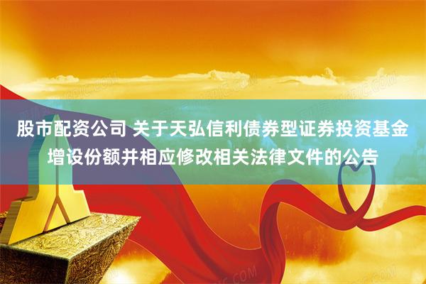 股市配资公司 关于天弘信利债券型证券投资基金增设份额并相应修改相关法律文件的公告