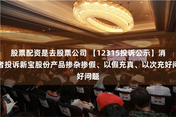 股票配资是去股票公司 【12315投诉公示】消费者投诉新宝股份产品掺杂掺假、以假充真、以次充好问题