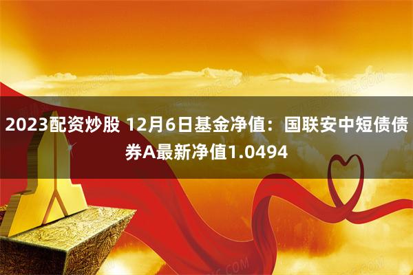 2023配资炒股 12月6日基金净值：国联安中短债债券A最新净值1.0494