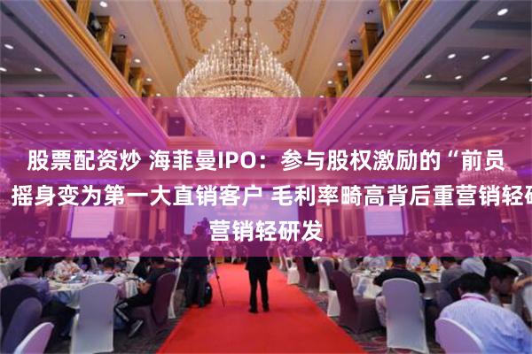 股票配资炒 海菲曼IPO：参与股权激励的“前员工” 摇身变为第一大直销客户 毛利率畸高背后重营销轻研发