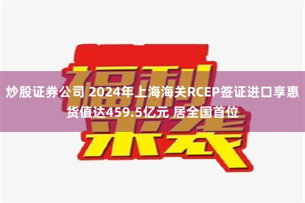 炒股证券公司 2024年上海海关RCEP签证进口享惠货值达459.5亿元 居全国首位