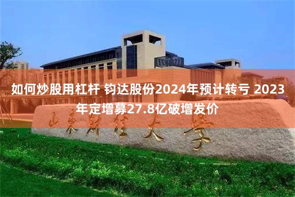 如何炒股用杠杆 钧达股份2024年预计转亏 2023年定增募27.8亿破增发价